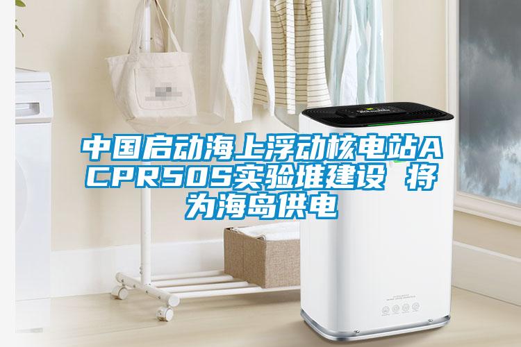 中國啟動海上浮動核電站ACPR50S實驗堆建設 將為海島供電