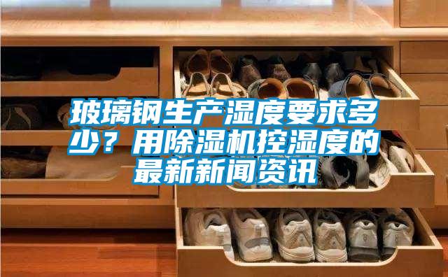 玻璃鋼生產濕度要求多少？用除濕機控濕度的最新新聞資訊